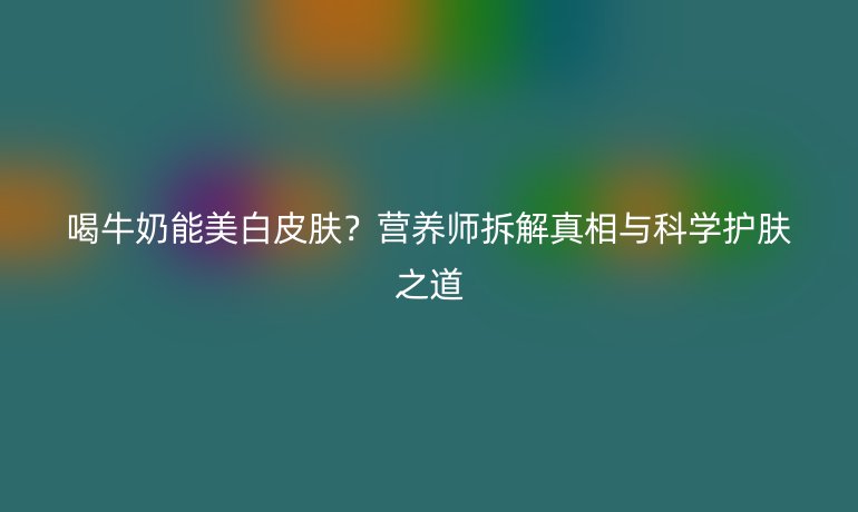 喝牛奶能美白皮肤?营养师拆解真相与科学护肤之道