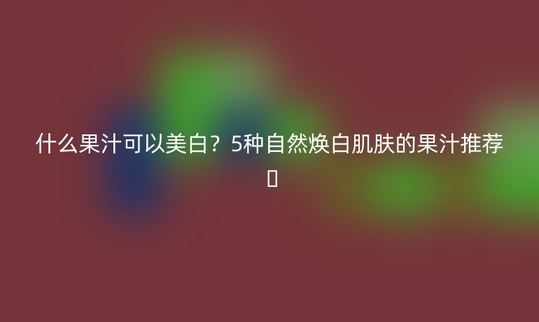 什么果汁可以美白?5种自然焕白肌肤的果汁推荐 🌟