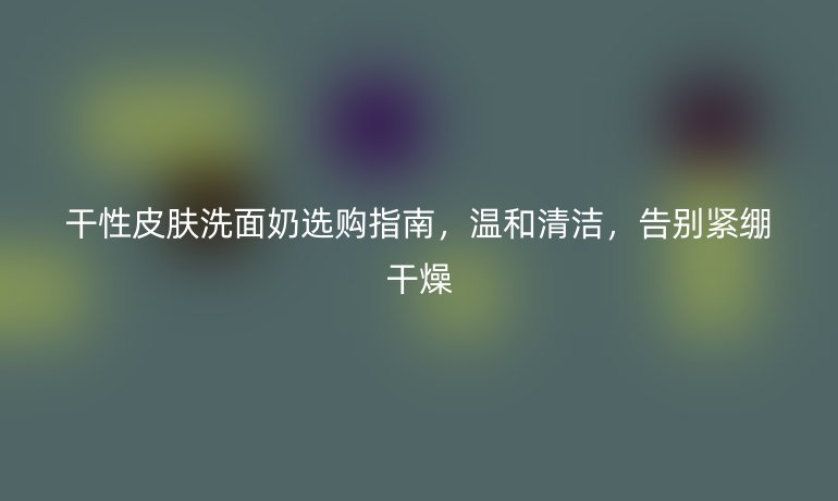干性皮肤洗面奶选购指南,温和清洁,告别紧绷干燥