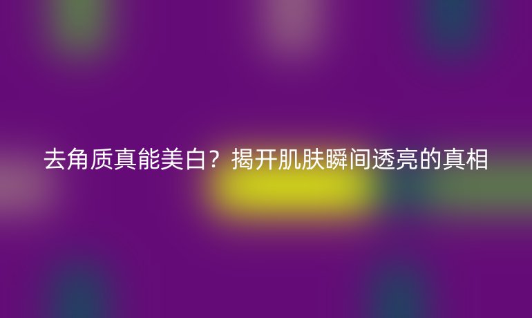去角质真能美白?揭开肌肤瞬间透亮的真相