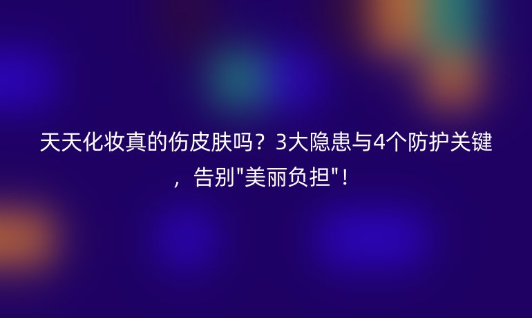 天天化妆真的伤皮肤吗?3大隐患与4个防护关键,告别