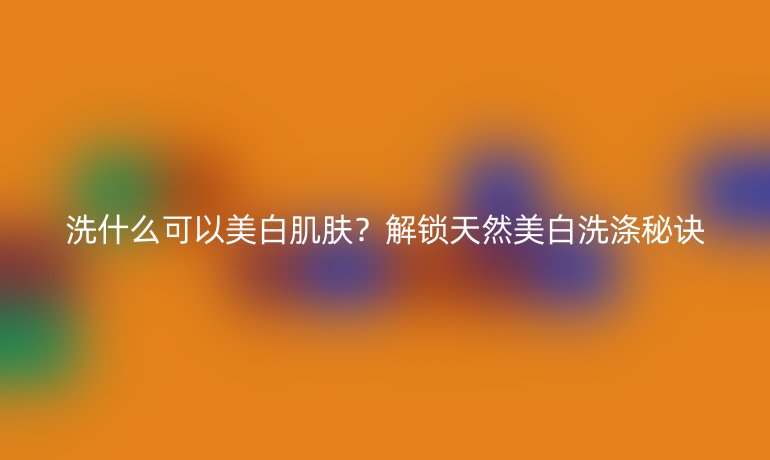洗什么可以美白肌肤？解锁天然美白洗涤秘诀