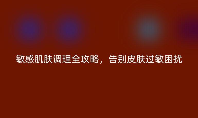 敏感肌肤调理全攻略,告别皮肤过敏困扰