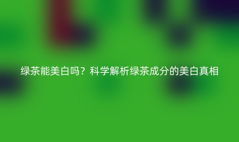 绿茶能美白吗？科学解析绿茶成分的美白真相
