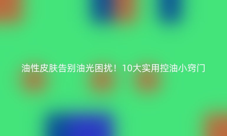 油性皮肤告别油光困扰！10大实用控油小窍门