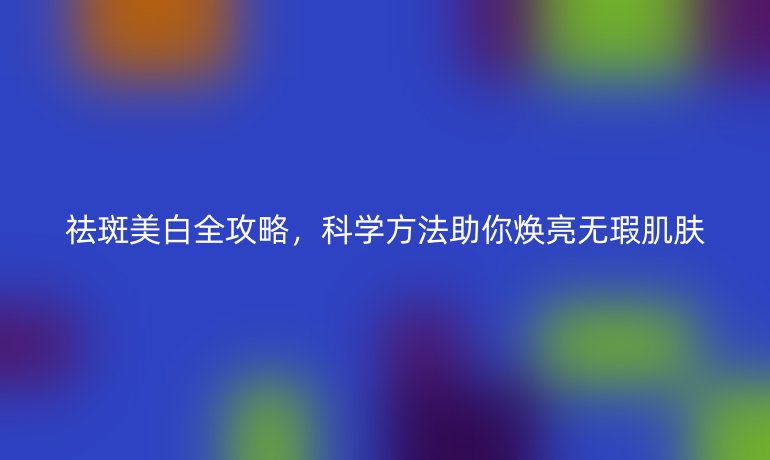 祛斑美白全攻略，科学方法助你焕亮无瑕肌肤