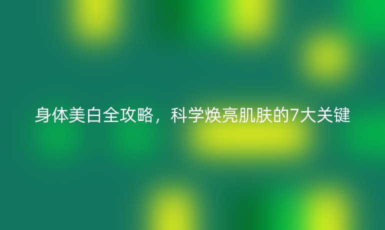 身体美白全攻略,科学焕亮肌肤的7大关键