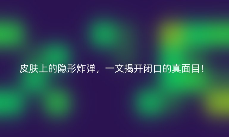 皮肤上的隐形炸弹，一文揭开闭口的真面目！