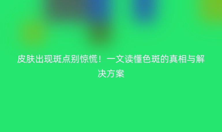 皮肤出现斑点别惊慌！一文读懂色斑的真相与解决方案