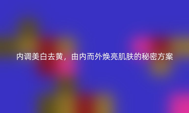 内调美白去黄,由内而外焕亮肌肤的秘密方案
