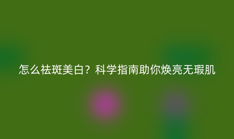 怎么祛斑美白?科学指南助你焕亮无瑕肌