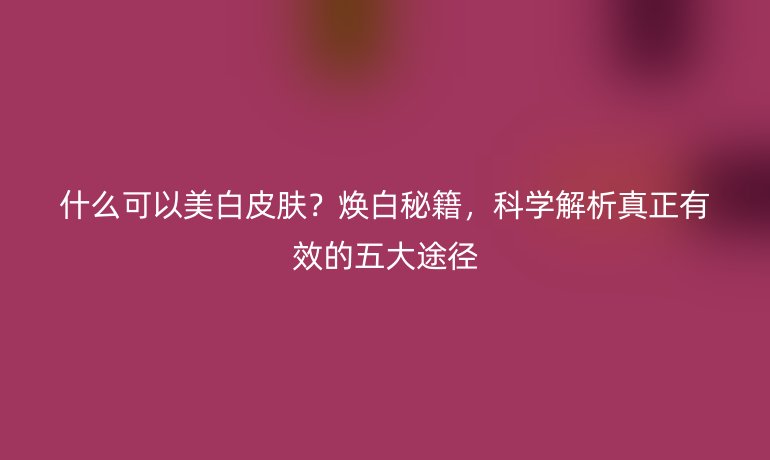 什么可以美白皮肤?焕白秘籍,科学解析真正有效的五大途径