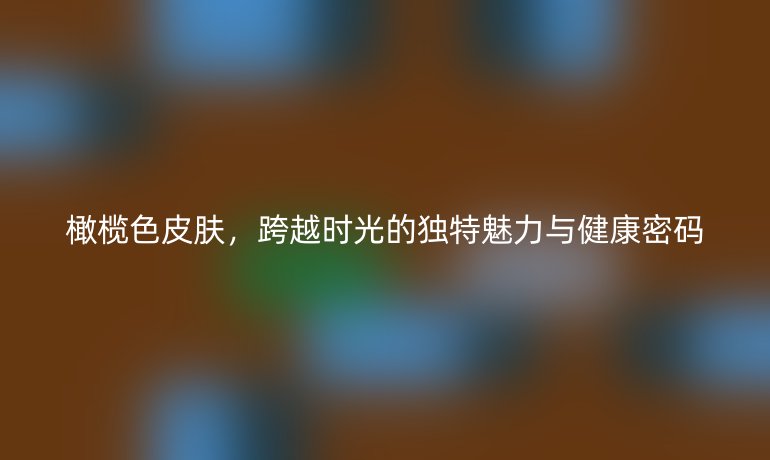 橄榄色皮肤,跨越时光的独特魅力与健康密码