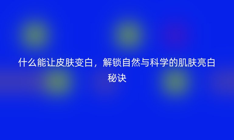 什么能让皮肤变白,解锁自然与科学的肌肤亮白秘诀