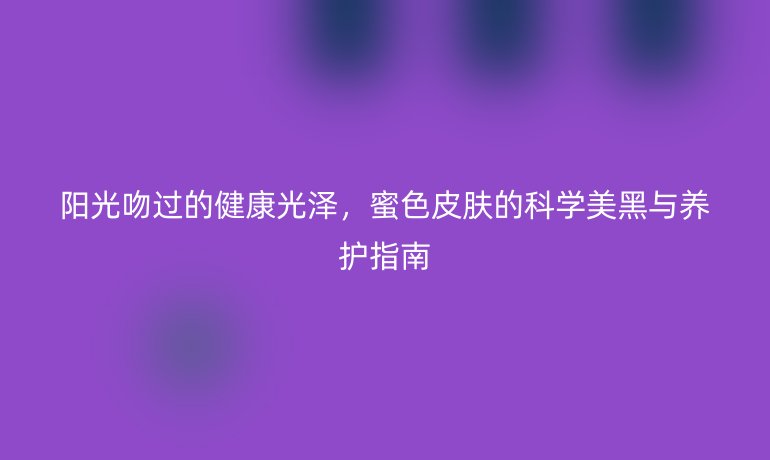 阳光吻过的健康光泽,蜜色皮肤的科学美黑与养护指南