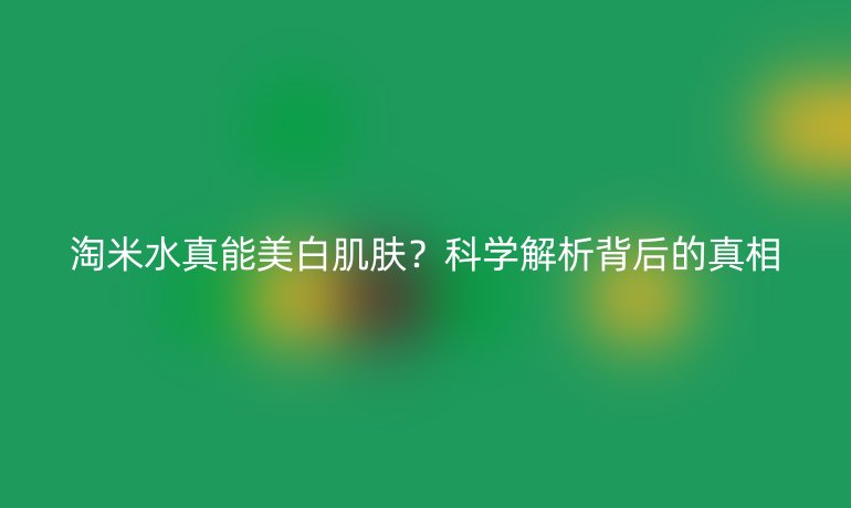 淘米水真能美白肌肤?科学解析背后的真相