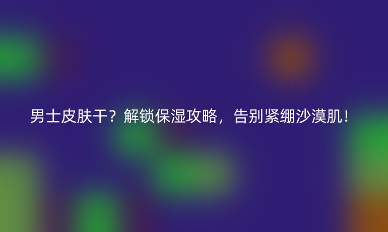 男士皮肤干?解锁保湿攻略,告别紧绷沙漠肌!
