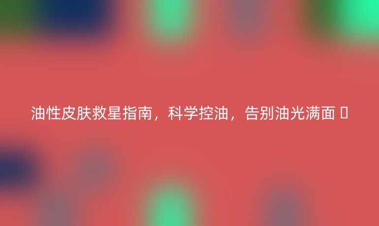 油性皮肤救星指南,科学控油,告别油光满面 🌟