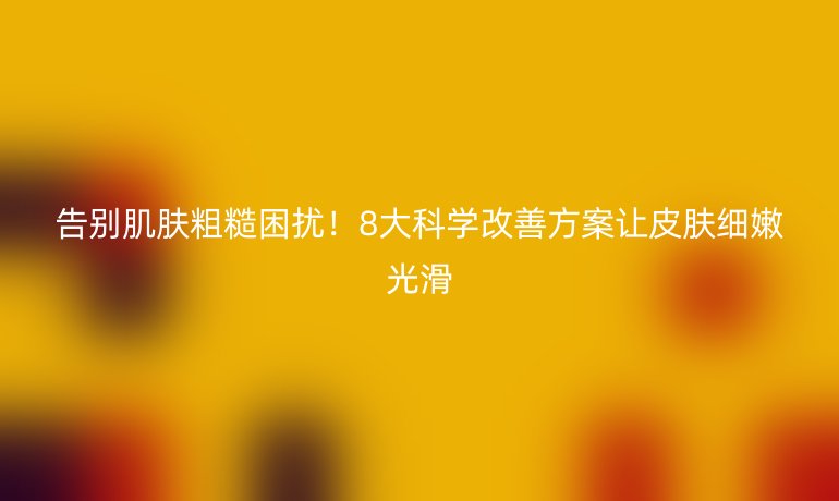 告别肌肤粗糙困扰!8大科学改善方案让皮肤细嫩光滑