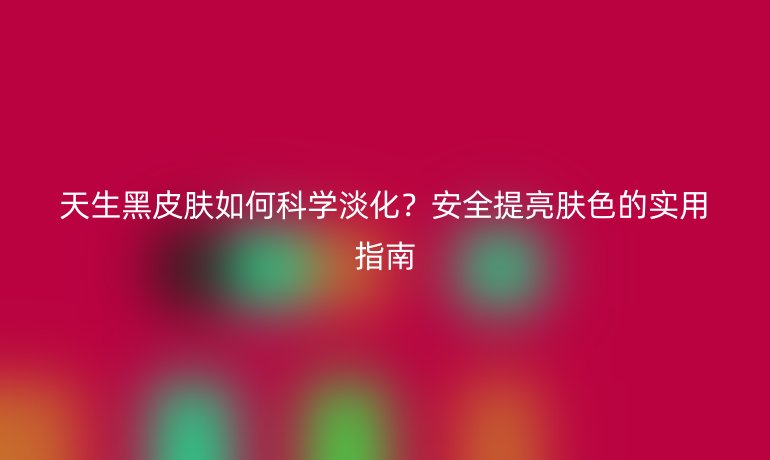 天生黑皮肤如何科学淡化?安全提亮肤色的实用指南