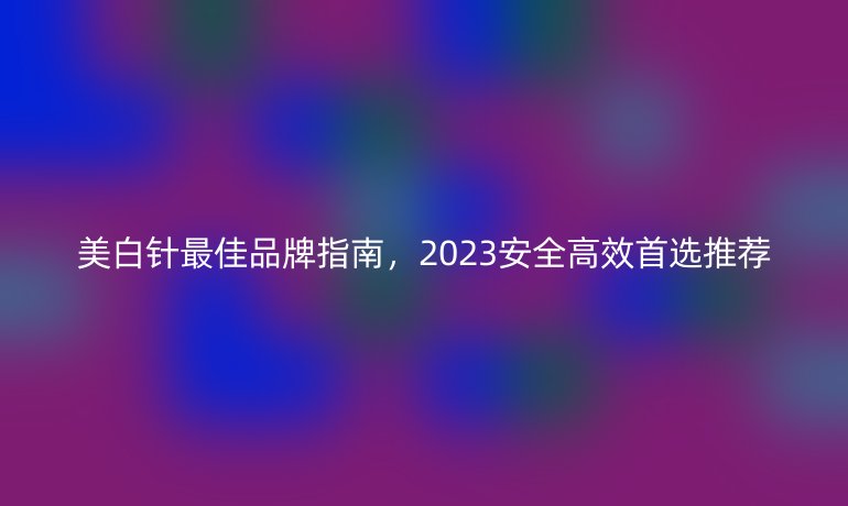 美白针最佳品牌指南,2023安全高效首选推荐