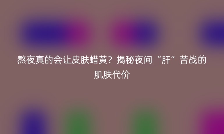 熬夜真的会让皮肤蜡黄?揭秘夜间“肝”苦战的肌肤代价