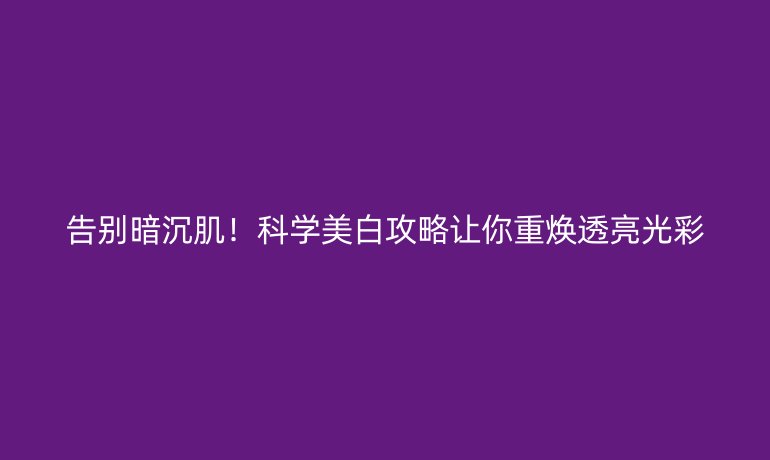 告别暗沉肌！科学美白攻略让你重焕透亮光彩