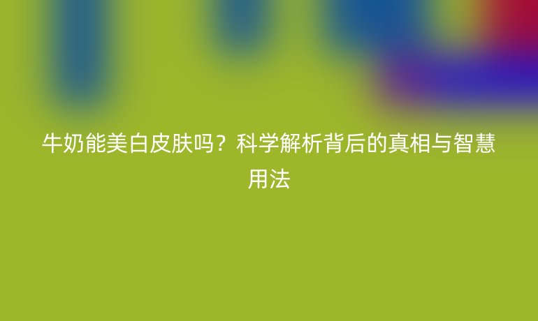 牛奶能美白皮肤吗？科学解析背后的真相与智慧用法