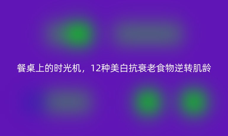餐桌上的时光机,12种美白抗衰老食物逆转肌龄