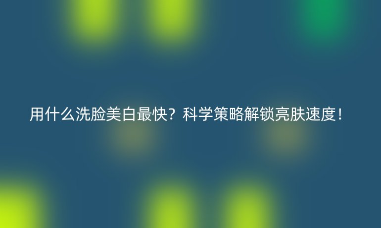 用什么洗脸美白最快?科学策略解锁亮肤速度!