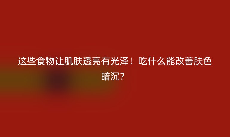 这些食物让肌肤透亮有光泽!吃什么能改善肤色暗沉?