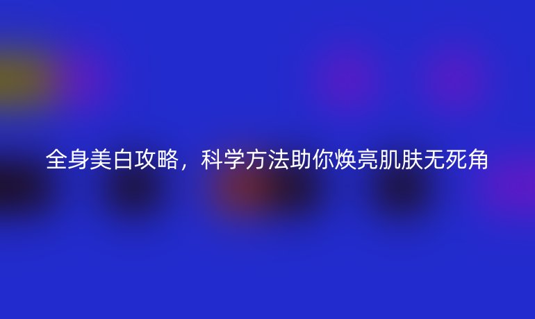 全身美白攻略,科学方法助你焕亮肌肤无死角