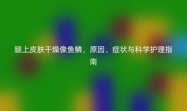 腿上皮肤干燥像鱼鳞，原因、症状与科学护理指南