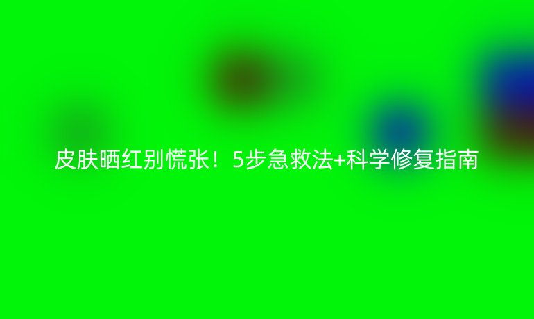 皮肤晒红别慌张!5步急救法+科学修复指南