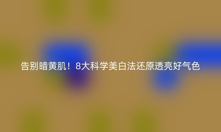 告别暗黄肌!8大科学美白法还原透亮好气色