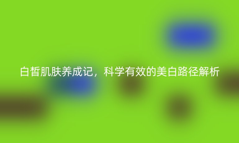 白皙肌肤养成记,科学有效的美白路径解析