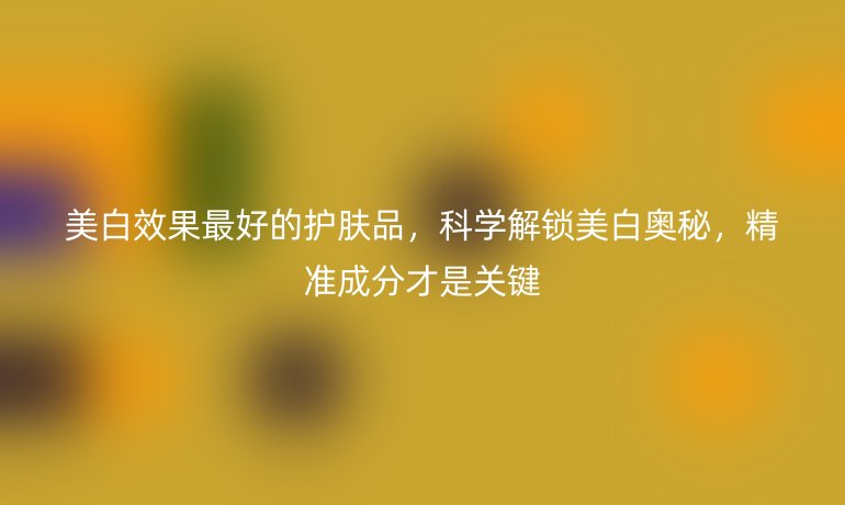 美白效果最好的护肤品,科学解锁美白奥秘,精准成分才是关键