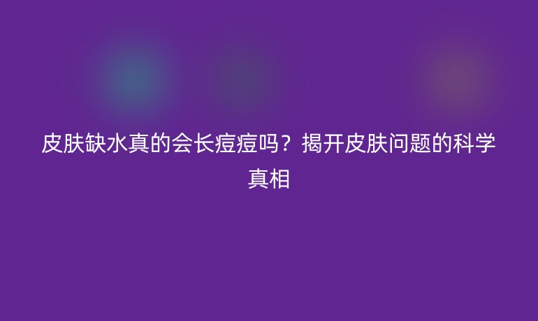 皮肤缺水真的会长痘痘吗？揭开皮肤问题的科学真相