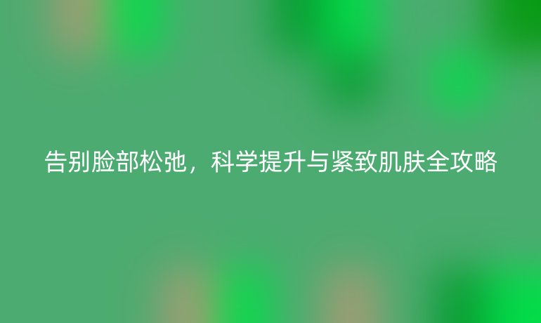 告别脸部松弛，科学提升与紧致肌肤全攻略