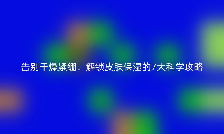 告别干燥紧绷！解锁皮肤保湿的7大科学攻略