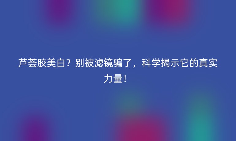 芦荟胶美白?别被滤镜骗了,科学揭示它的真实力量!
