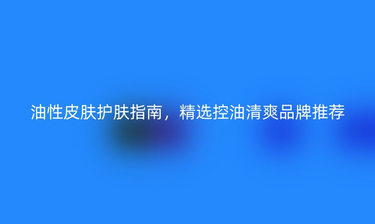 油性皮肤护肤指南,精选控油清爽品牌推荐