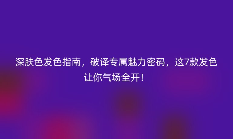 深肤色发色指南,破译专属魅力密码,这7款发色让你气场全开!