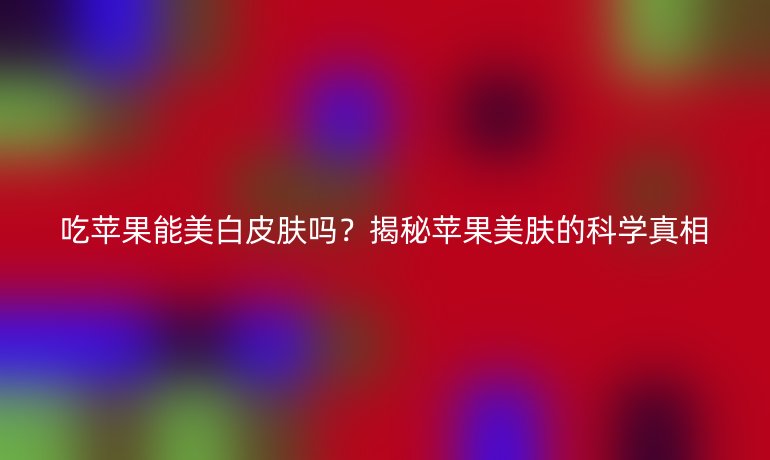吃苹果能美白皮肤吗？揭秘苹果美肤的科学真相