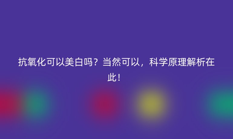 抗氧化可以美白吗?当然可以,科学原理解析在此!