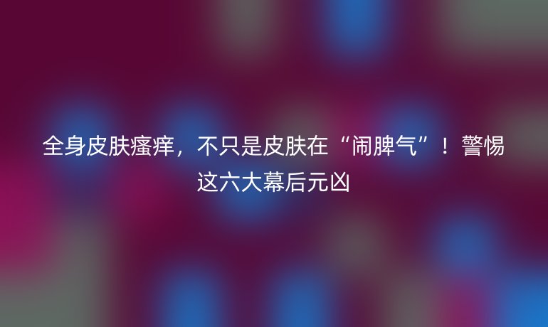 全身皮肤瘙痒，不只是皮肤在“闹脾气”！警惕这六大幕后元凶
