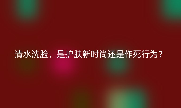 清水洗脸,是护肤新时尚还是作死行为?