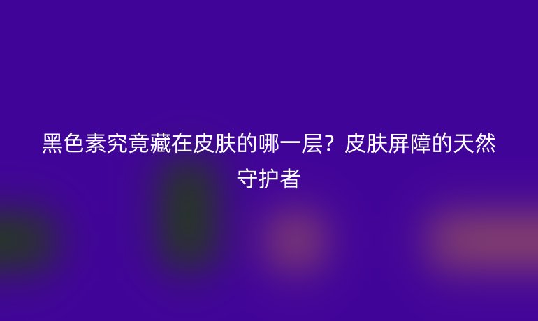 黑色素究竟藏在皮肤的哪一层？皮肤屏障的天然守护者