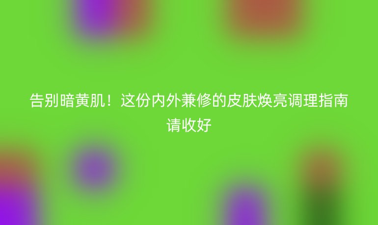 告别暗黄肌！这份内外兼修的皮肤焕亮调理指南请收好
