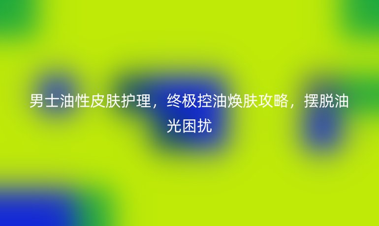 男士油性皮肤护理,终极控油焕肤攻略,摆脱油光困扰